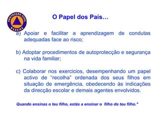 Apoiar e facilitar a aprendizagem de condutas adequadas face ao risco; b) Adoptar procedimentos de autoprotecção e segurança na vida familiar; c) Colaborar nos exercicios, desempenhando um papel activo de “recolha” ordenada dos seus filhos em situação de emergência, obedecendo às indicações da direcção escolar e demais agentes envolvidos. “ Quando ensinas o teu filho, estás a ensinar o  filho do teu filho." O Papel dos Pais… 