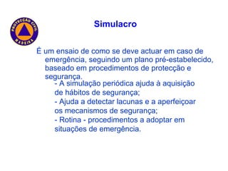 É um ensaio de como se deve actuar em caso de emergência, seguindo um plano pré-estabelecido, baseado em procedimentos de protecção e segurança. Simulacro - A simulação periódica ajuda à aquisição de hábitos de segurança; - Ajuda a detectar lacunas e a aperfeiçoar os mecanismos de segurança; - Rotina - procedimentos a adoptar em situações de emergência. 