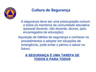A segurança deve ser uma preocupação comum a todos os membros da comunidade educativa (pessoal docente, não docente, alunos, país, encarregados de educação); A SEGURANÇA É UMA TAREFA DE TODOS E PARA TODOS Cultura de Segurança Aquisição de hábitos de segurança e conhecer os procedimentos a adoptar em situações de emergência, pode evitar o pânico e salvar no futuro; 