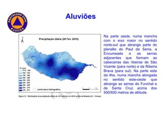 Na parte oeste, numa mancha com o eixo maior no sentido norte-sul que abrange parte do planalto do Paul da Serra, a Encumeada e as serras adjacentes que formam as cabeceiras das ribeiras de São Vicente (para norte) e da Ribeira Brava (para sul). Na parte este da ilha, numa mancha alongada no sentido este-oeste que abrange as serras do Funchal e de Santa Cruz acima dos 500/600 metros de altitude. Aluviões   