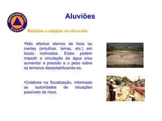 Medidas a adoptar no dia-a-dia: Não efectue aterros de lixos ou inertes (entulhos, terras, etc.) em locais inclinados. Estes podem impedir a circulação da água e/ou aumentar a pressão e o peso sobre os terrenos desestabilizando-os. Colabore na fiscalização, informado as autoridades de situações passíveis de risco. Aluviões   
