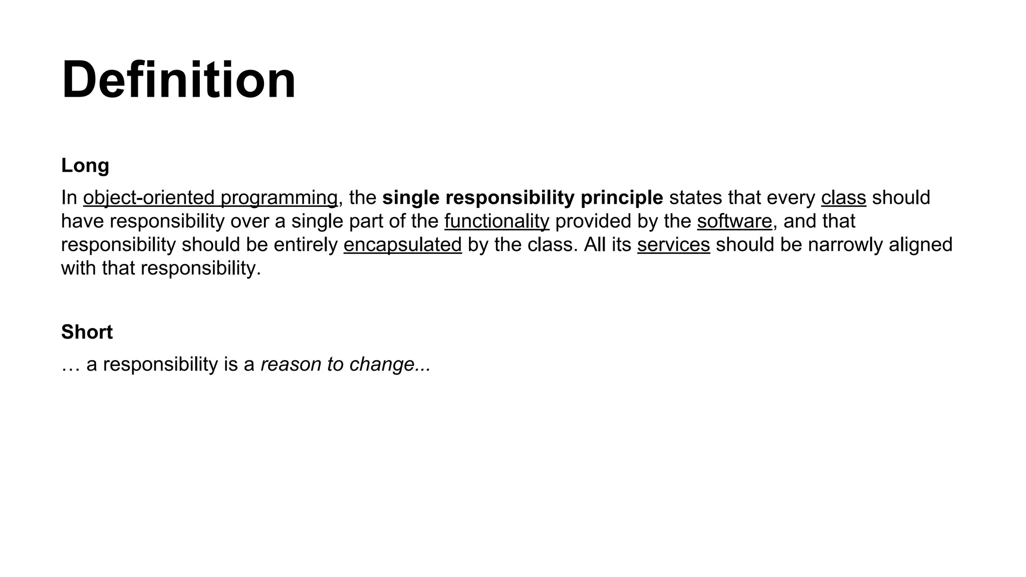 Definition
Long
In object-oriented programming, the single responsibility principle states that every class should
have responsibility over a single part of the functionality provided by the software, and that
responsibility should be entirely encapsulated by the class. All its services should be narrowly aligned
with that responsibility.
Short
… a responsibility is a reason to change...
 