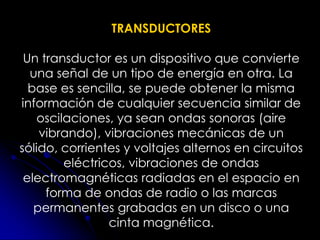 TRANSDUCTORES
Un transductor es un dispositivo que convierte
una señal de un tipo de energía en otra. La
base es sencilla, se puede obtener la misma
información de cualquier secuencia similar de
oscilaciones, ya sean ondas sonoras (aire
vibrando), vibraciones mecánicas de un
sólido, corrientes y voltajes alternos en circuitos
eléctricos, vibraciones de ondas
electromagnéticas radiadas en el espacio en
forma de ondas de radio o las marcas
permanentes grabadas en un disco o una
cinta magnética.
 