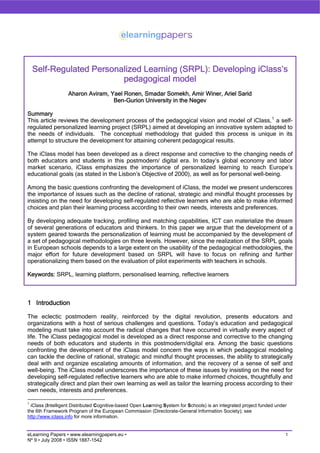 Self-Regulated Personalized Learning (SRPL): Developing iClass’s
                          pedagogical model
                   Aharon Aviram, Yael Ronen, Smadar Somekh, Amir Winer, Ariel Sarid
                                   Ben-Gurion University in the Negev

Summary
This article reviews the development process of the pedagogical vision and model of iClass, 1 a self-
regulated personalized learning project (SRPL) aimed at developing an innovative system adapted to
the needs of individuals. The conceptual methodology that guided this process is unique in its
attempt to structure the development for attaining coherent pedagogical results.

The iClass model has been developed as a direct response and corrective to the changing needs of
both educators and students in this postmodern/ digital era. In today’s global economy and labor
market scenario, iClass emphasizes the importance of personalized learning to reach Europe’s
educational goals (as stated in the Lisbon’s Objective of 2000), as well as for personal well-being.

Among the basic questions confronting the development of iClass, the model we present underscores
the importance of issues such as the decline of rational, strategic and mindful thought processes by
insisting on the need for developing self-regulated reflective learners who are able to make informed
choices and plan their learning process according to their own needs, interests and preferences.

By developing adequate tracking, profiling and matching capabilities, ICT can materialize the dream
of several generations of educators and thinkers. In this paper we argue that the development of a
system geared towards the personalization of learning must be accompanied by the development of
a set of pedagogical methodologies on three levels. However, since the realization of the SRPL goals
in European schools depends to a large extent on the usability of the pedagogical methodologies, the
major effort for future development based on SRPL will have to focus on refining and further
operationalizing them based on the evaluation of pilot experiments with teachers in schools.

Keywords: SRPL, learning platform, personalised learning, reflective learners



1 Introduction

The eclectic postmodern reality, reinforced by the digital revolution, presents educators and
organizations with a host of serious challenges and questions. Today’s education and pedagogical
modeling must take into account the radical changes that have occurred in virtually every aspect of
life. The iClass pedagogical model is developed as a direct response and corrective to the changing
needs of both educators and students in this postmodern/digital era. Among the basic questions
confronting the development of the iClass model concern the ways in which pedagogical modeling
can tackle the decline of rational, strategic and mindful thought processes, the ability to strategically
deal with and organize escalating amounts of information, and the recovery of a sense of self and
well-being. The iClass model underscores the importance of these issues by insisting on the need for
developing self-regulated reflective learners who are able to make informed choices, thoughtfully and
strategically direct and plan their own learning as well as tailor the learning process according to their
own needs, interests and preferences.

1
  iClass (Intelligent Distributed Cognitive-based Open Learning System for Schools) is an integrated project funded under
the 6th Framework Program of the European Commission (Directorate-General Information Society); see
http://www.iclass.info for more information.


                                                                                                                        1
eLearning Papers • www.elearningpapers.eu •
Nº 9 • July 2008 • ISSN 1887-1542
 