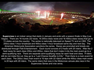 Supercross  is an indoor venue that starts in January and ends with a season finale in May (Las Vegas).  There are 16 rounds (32 races, 16 250cc-class races and 16 450cc-class races) that go to 13 states across the country.  The series is nationally televised on Speed TV and on CBS. The 250cc-class 1-hour broadcast and 450cc-class 1-hour broadcast same day and next day.  The American Motorcycle Association sanctions the series.  Races are promoted and tickets are distributed through Feld Entertainment .  Each round consists of 2 heats with 20 riders.  After the 2 heat races for each class 250cc and 450cc, riders that don’t make it into the main event go to a semi-qualifying race.  There are separate semi-qualifying races for each heat and class.  If riders still do not make the cut, they go to a “Last Chance Qualifier (LCQ).”  Then there is a main event for each class.  The 250cc class main event is 15 laps with 22 riders while the 450cc class main event is 20 laps with 20 riders.  The same riders that race in the Motocross venues also race in the Supercross Series and vice versa . 
