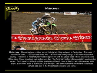 Motocross Motocross:  Motocross is an outdoor venue that starts in May and ends in September.  There are 12 rounds (24 races, 12 250cc-class races and 12 450cc-class races) that go to 12 states across the country.  The series is nationally televised on Speed TV with the 250cc-class 1-hour broadcast and a 450cc-class 1-hour broadcast Live and or next day.  The American Motorcycle Association sanctions the series.  Each round consists of multiple qualifying until each class is filled up with 40 riders per main event.  Each main event is 30minutes, plus two laps.  The same riders that race in the Supercross venues also race in the Motocross Series and vice versa. 