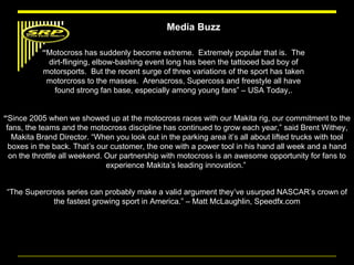 “ Motocross has suddenly become extreme.  Extremely popular that is.  The dirt-flinging, elbow-bashing event long has been the tattooed bad boy of motorsports.  But the recent surge of three variations of the sport has taken motorcross to the masses.  Arenacross, Supercoss and freestyle all have found strong fan base, especially among young fans” – USA Today,. “ Since 2005 when we showed up at the motocross races with our Makita rig, our commitment to the fans, the teams and the motocross discipline has continued to grow each year,” said Brent Withey, Makita Brand Director. “When you look out in the parking area it’s all about lifted trucks with tool boxes in the back. That’s our customer, the one with a power tool in his hand all week and a hand on the throttle all weekend. Our partnership with motocross is an awesome opportunity for fans to experience Makita’s leading innovation.”  “ The Supercross series can probably make a valid argument they’ve usurped NASCAR’s crown of the fastest growing sport in America.” – Matt McLaughlin, Speedfx.com Media Buzz 