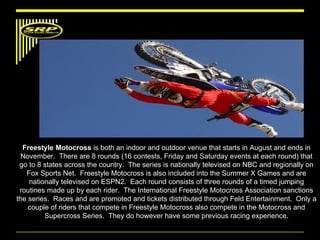 Freestyle Motocross  is both an indoor and outdoor venue that starts in August and ends in November.  There are 8 rounds (16 contests, Friday and Saturday events at each round) that go to 8 states across the country.  The series is nationally televised on NBC and regionally on Fox Sports Net.  Freestyle Motocross is also included into the Summer X Games and are nationally televised on ESPN2.  Each round consists of three rounds of a timed jumping routines made up by each rider.  The International Freestyle Motocross Association sanctions the series.  Races and are promoted and tickets distributed through Feld Entertainment.  Only a couple of riders that compete in Freestyle Motocross also compete in the Motocross and Supercross Series.  They do however have some previous racing experience. 