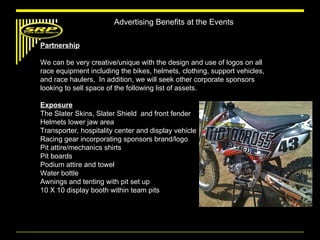 Advertising Benefits at the Events Partnership We can be very creative/unique with the design and use of logos on all race equipment including the bikes, helmets, clothing, support vehicles, and race haulers,  In addition, we will seek other corporate sponsors looking to sell space of the following list of assets. Exposure The Slater Skins, Slater Shield  and front fender Helmets lower jaw area Transporter, hospitality center and display vehicle Racing gear incorporating sponsors brand/logo Pit attire/mechanics shirts Pit boards Podium attire and towel Water bottle Awnings and tenting with pit set up 10 X 10 display booth within team pits 