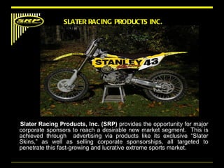 Slater Racing Products, Inc. (SRP)  provides the opportunity for major corporate sponsors to reach a desirable new market segment.  This is achieved through  advertising via products like its exclusive “Slater Skins,” as well as selling corporate sponsorships, all targeted to penetrate this fast-growing and lucrative extreme sports market. SLATER RACING PRODUCTS INC. Mission Statement 