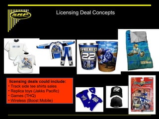 licensing deals could include:   Track side tee shirts sales  Replica toys (Jakks Pacific) Games (THQ) Wireless (Boost Mobile) Licensing Deal Concepts 
