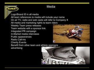 Media Logo/Brand ID in all media  All team references to media will include your name On air TV, radio and web casts will refer to Company X All media and marketing rights to team riders Weekly Team press releases  Team website with a sponsor link Integrated PR campaign In-Market media interviews Public appearances Radio Call-Ins Charity Events Benefit from other team and athlete sponsors advertising 