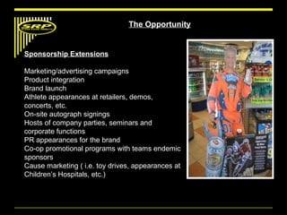 The Opportunity Sponsorship Extensions Marketing/advertising campaigns Product integration Brand launch Athlete appearances at retailers, demos, concerts, etc. On-site autograph signings Hosts of company parties, seminars and corporate functions PR appearances for the brand Co-op promotional programs with teams endemic sponsors Cause marketing ( i.e. toy drives, appearances at Children’s Hospitals, etc.) 