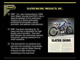 SRP , Inc. was incorporated in 1995. John Slater, founder and CEO, has a deep knowledge of the motocross industry as a sports enthusiast, professional competitor, sports promoter, and plastics manufacturer.  SRP  has been operating for 15 years and has a reputation for high quality and innovation.  Over the past decade, the motocross industry has grown, gaining exposure to a wider audience.  The demand for our products and services has increased accordingly. The time is right for Slater Racing Products to take motocross marketing to the next level.   SLATER RACING PRODUCTS, INC. 