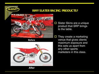 Slater Skins are a unique product that SRP brings to the table.  They create a marketing venue that gives clients maximum exposure and this sets us apart from any other sports marketers in this class .  WHY SLATER RACING PRODUCTS? Before After  