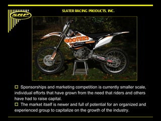 Sponsorships and marketing competition is currently smaller scale, individual efforts that have grown from the need that riders and others have had to raise capital.  The market itself is newer and full of potential for an organized and experienced group to capitalize on the growth of the industry.  SLATER RACING PRODUCTS, INC. 