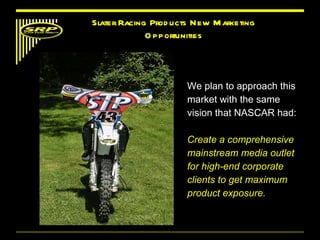 We plan to approach this market with the same vision that NASCAR had: Create a comprehensive mainstream media outlet for high-end corporate clients to get maximum product exposure. Slater Racing Products New Marketing Opportunities 