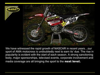 We have witnessed the rapid growth of NASCAR in recent years…our sport of AMA motocross is undoubtedly next to earn its’ due. The rise in popularity is evident with the start of each season. A strong sanctioning body, major sponsorships, televised events, corporate involvement and media coverage are all bringing the sport to the  next level.  