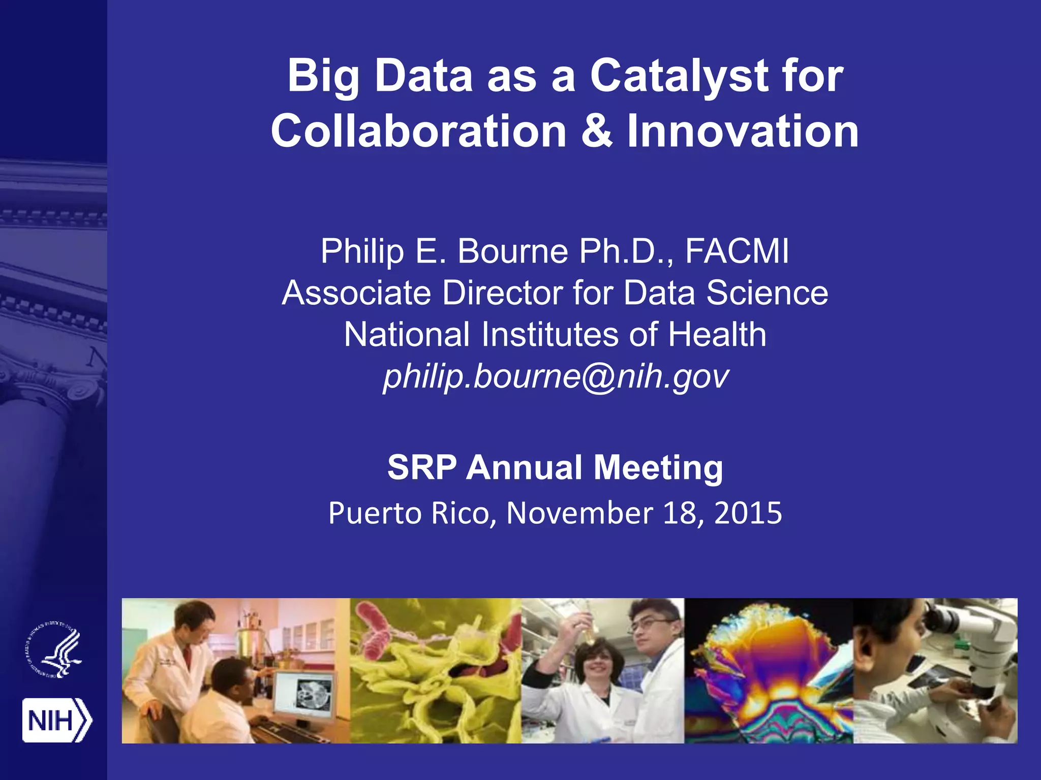 Big Data as a Catalyst for
Collaboration & Innovation
Philip E. Bourne Ph.D., FACMI
Associate Director for Data Science
National Institutes of Health
philip.bourne@nih.gov
SRP Annual Meeting
Puerto Rico, November 18, 2015
 