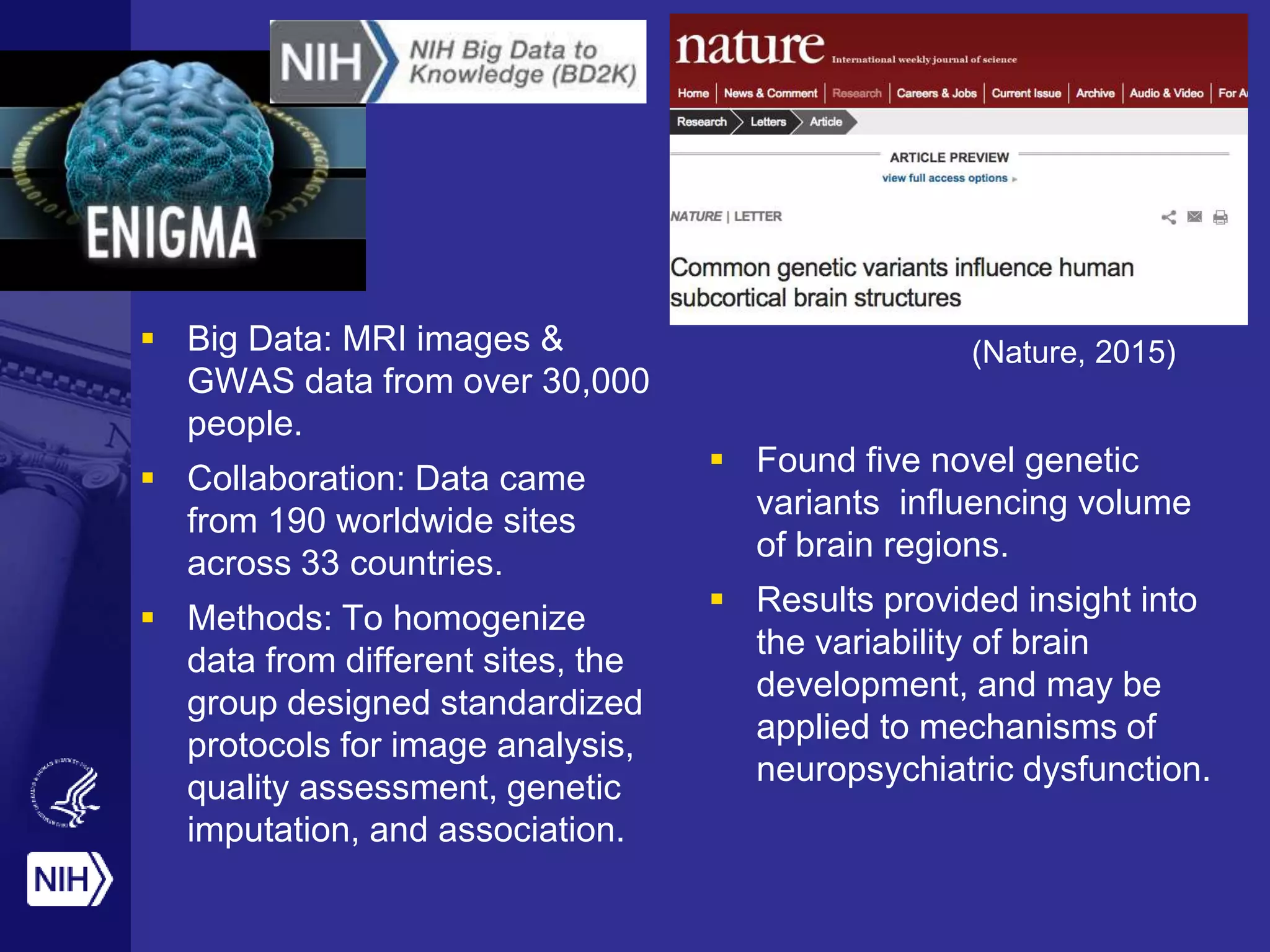  Big Data: MRI images &
GWAS data from over 30,000
people.
 Collaboration: Data came
from 190 worldwide sites
across 33 countries.
 Methods: To homogenize
data from different sites, the
group designed standardized
protocols for image analysis,
quality assessment, genetic
imputation, and association.
 Found five novel genetic
variants influencing volume
of brain regions.
 Results provided insight into
the variability of brain
development, and may be
applied to mechanisms of
neuropsychiatric dysfunction.
(Nature, 2015)
 