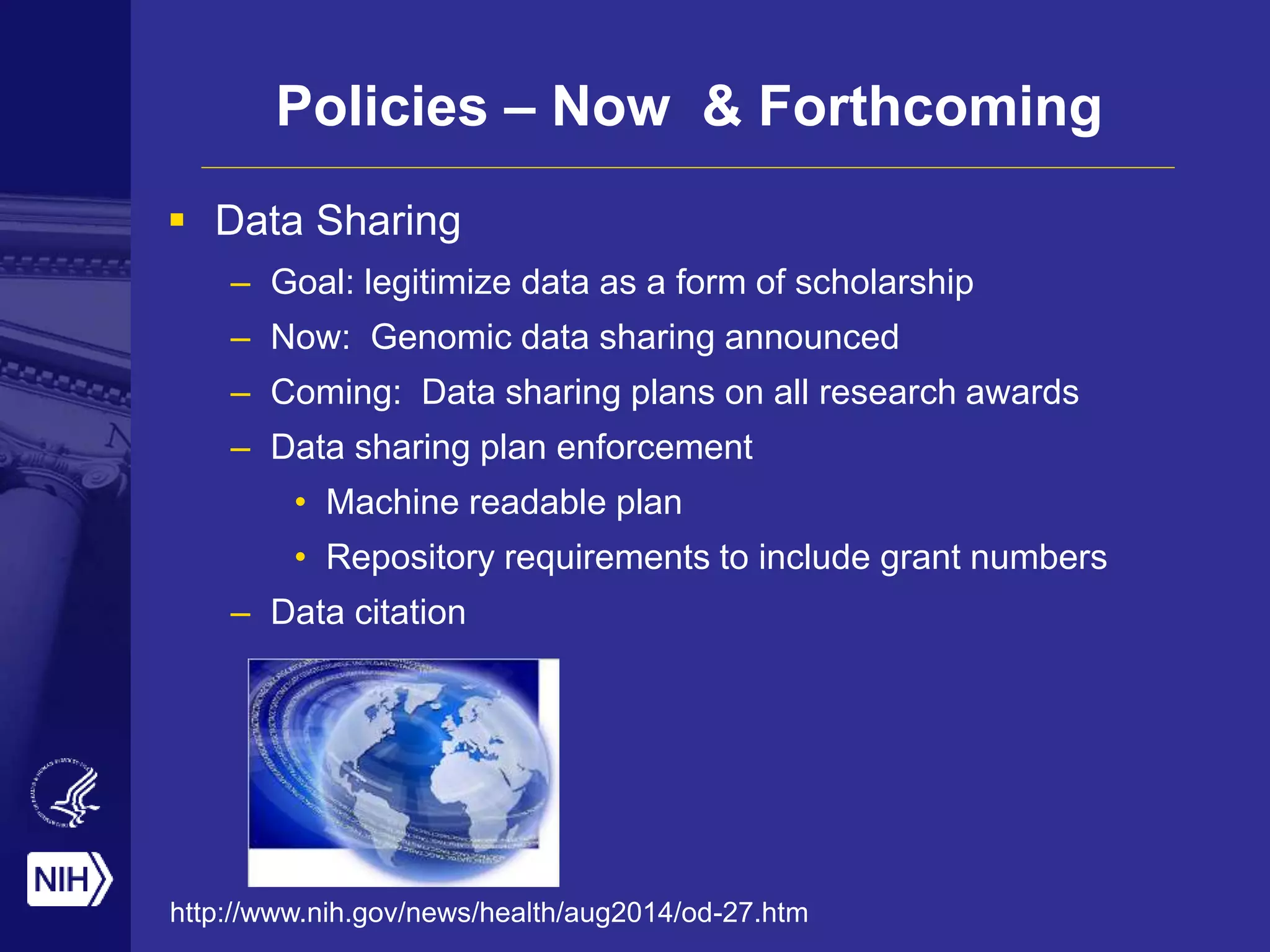 Policies – Now & Forthcoming
 Data Sharing
– Goal: legitimize data as a form of scholarship
– Now: Genomic data sharing announced
– Coming: Data sharing plans on all research awards
– Data sharing plan enforcement
• Machine readable plan
• Repository requirements to include grant numbers
– Data citation
http://www.nih.gov/news/health/aug2014/od-27.htm
 