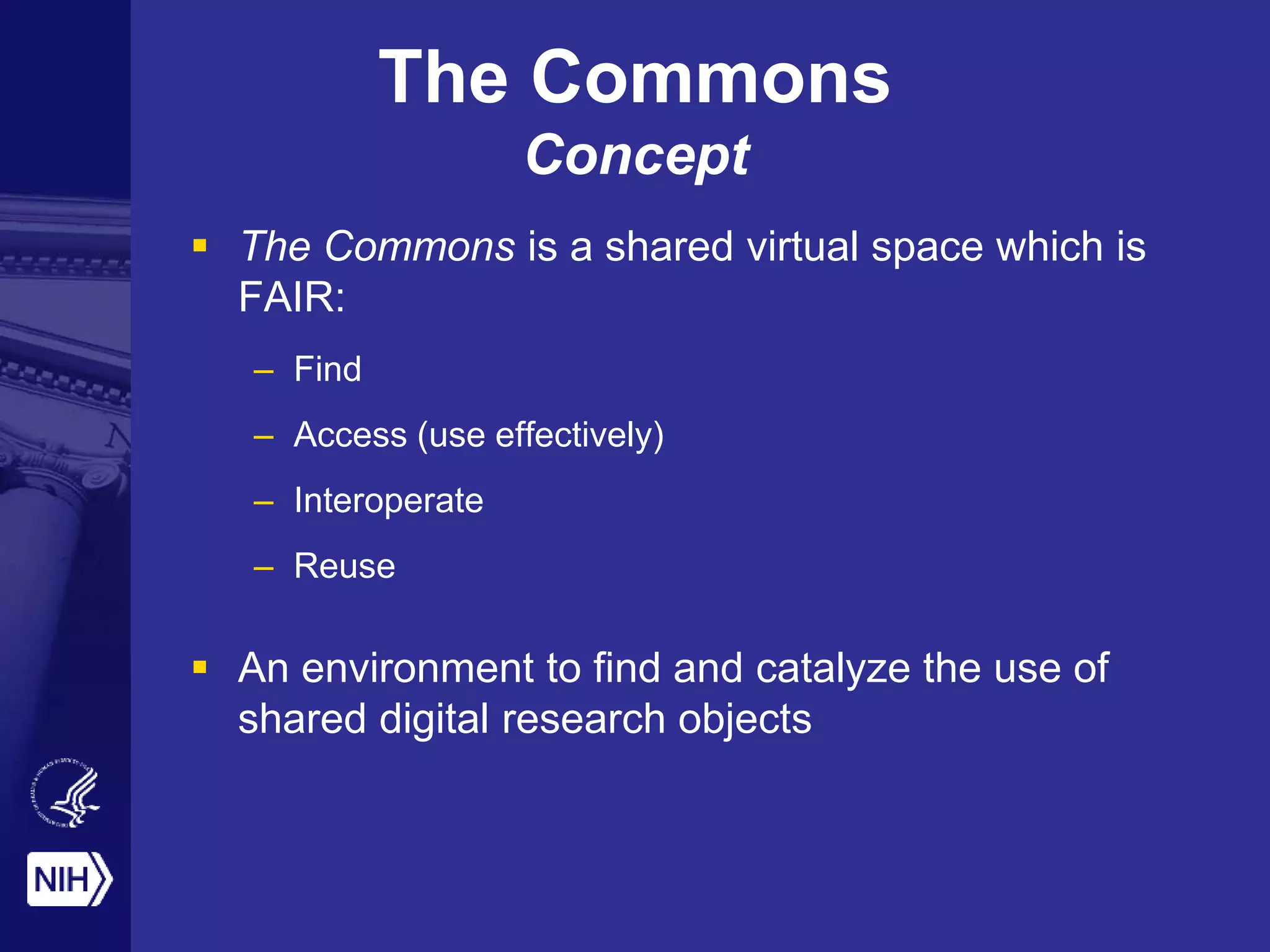  The Commons is a shared virtual space which is
FAIR:
– Find
– Access (use effectively)
– Interoperate
– Reuse
 An environment to find and catalyze the use of
shared digital research objects
The Commons
Concept
 
