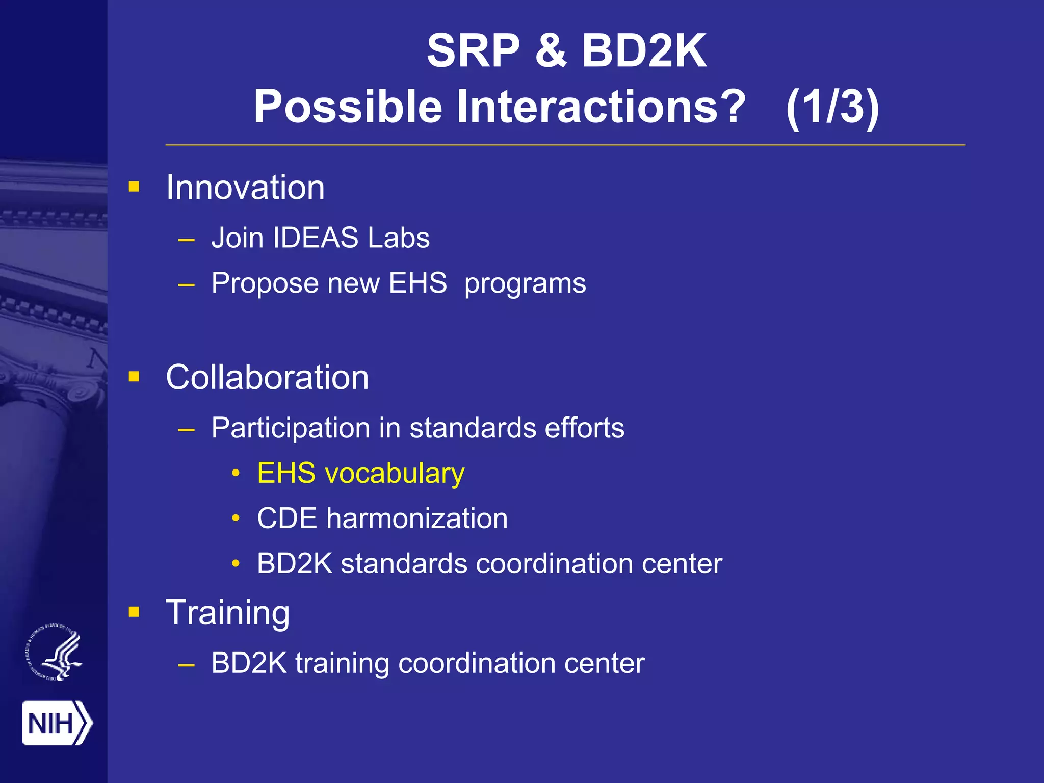 SRP & BD2K
Possible Interactions? (1/3)
 Innovation
– Join IDEAS Labs
– Propose new EHS programs
 Collaboration
– Participation in standards efforts
• EHS vocabulary
• CDE harmonization
• BD2K standards coordination center
 Training
– BD2K training coordination center
 