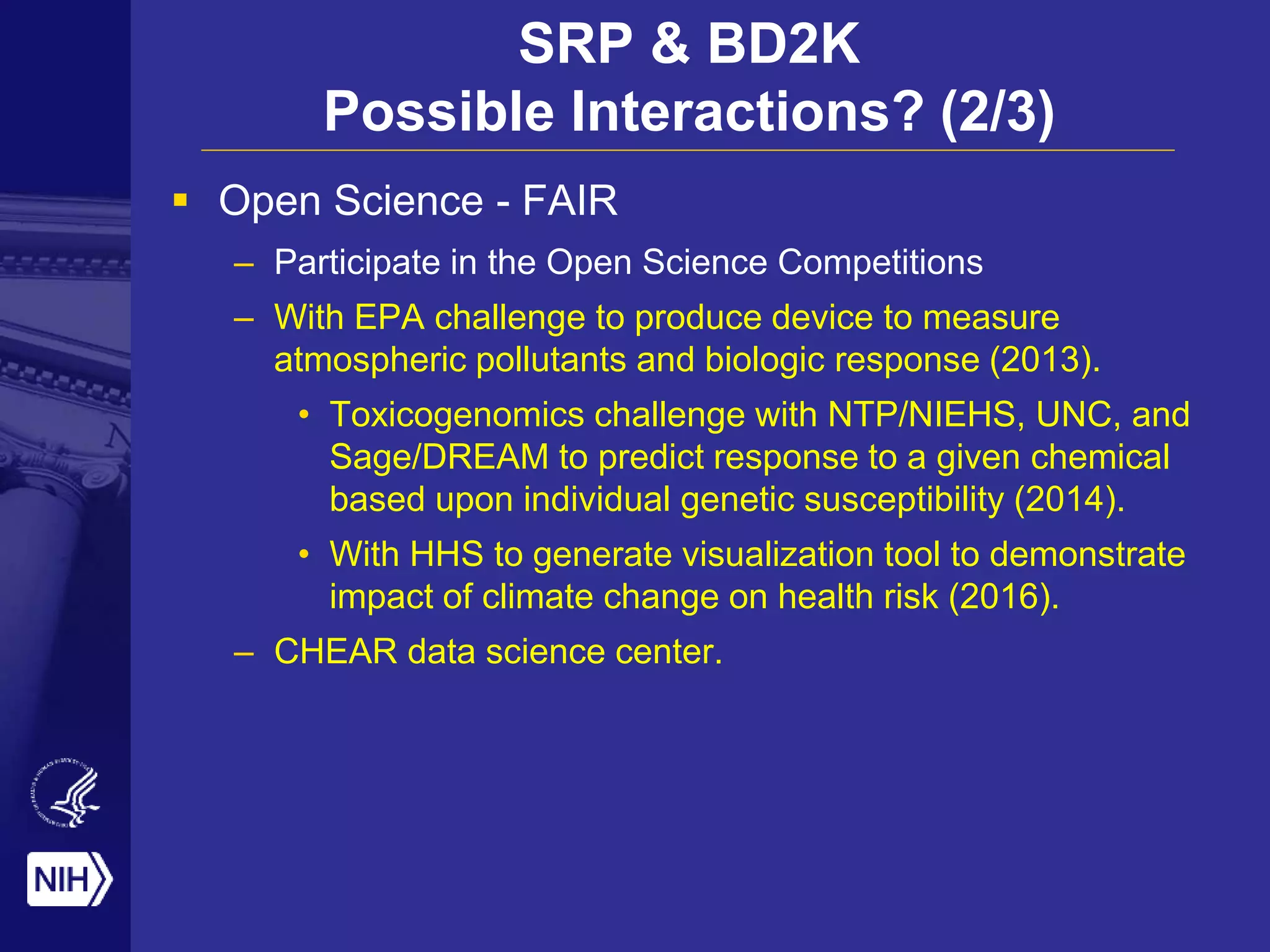 SRP & BD2K
Possible Interactions? (2/3)
 Open Science - FAIR
– Participate in the Open Science Competitions
– With EPA challenge to produce device to measure
atmospheric pollutants and biologic response (2013).
• Toxicogenomics challenge with NTP/NIEHS, UNC, and
Sage/DREAM to predict response to a given chemical
based upon individual genetic susceptibility (2014).
• With HHS to generate visualization tool to demonstrate
impact of climate change on health risk (2016).
– CHEAR data science center.
 