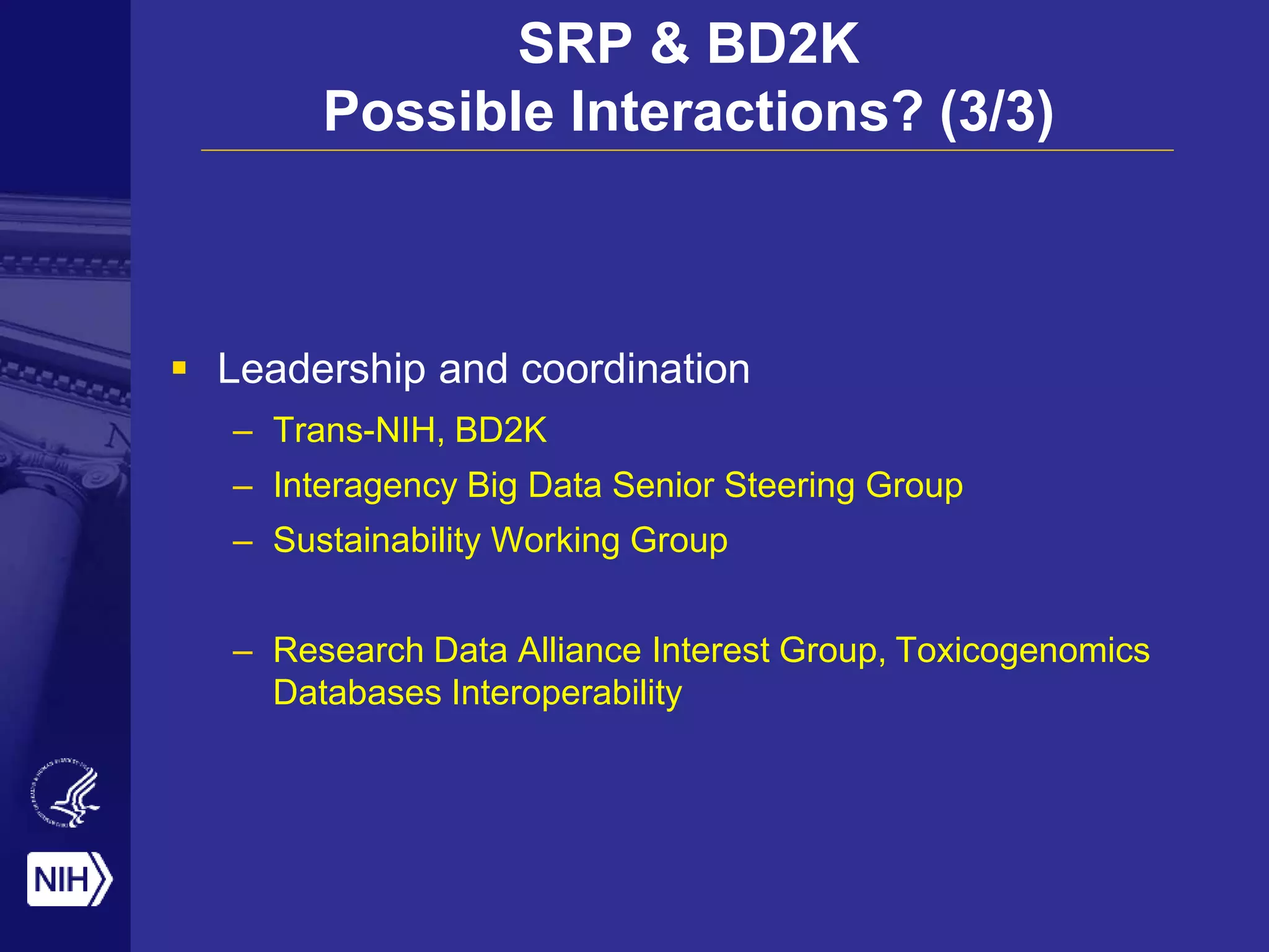SRP & BD2K
Possible Interactions? (3/3)
 Leadership and coordination
– Trans-NIH, BD2K
– Interagency Big Data Senior Steering Group
– Sustainability Working Group
– Research Data Alliance Interest Group, Toxicogenomics
Databases Interoperability
 