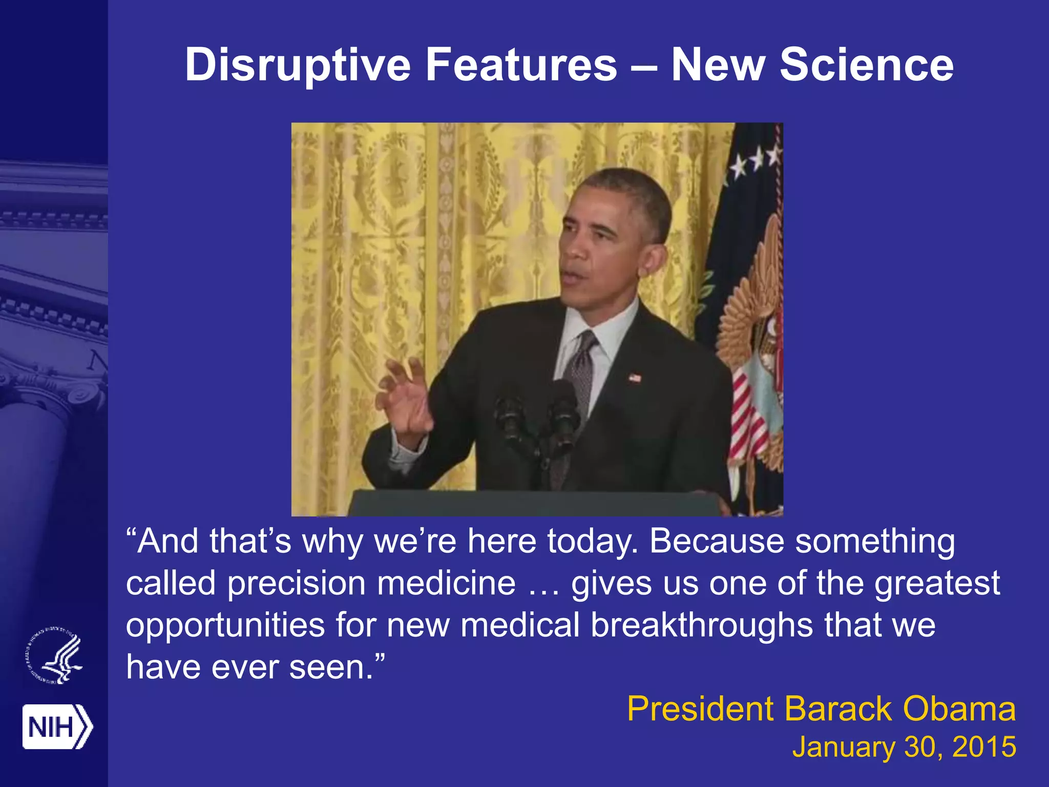 “And that’s why we’re here today. Because something
called precision medicine … gives us one of the greatest
opportunities for new medical breakthroughs that we
have ever seen.”
President Barack Obama
January 30, 2015
Disruptive Features – New Science
 