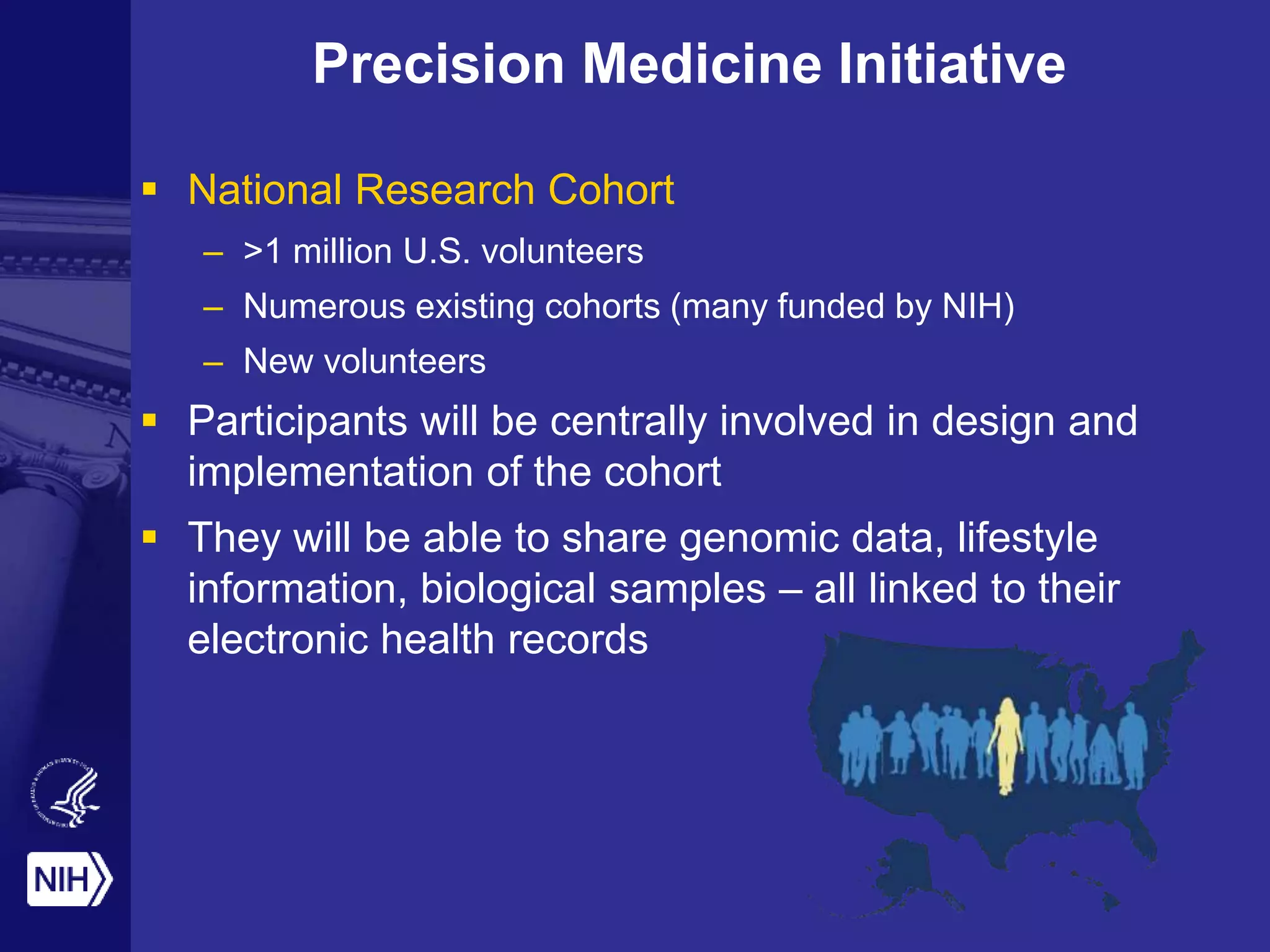 Precision Medicine Initiative
 National Research Cohort
– >1 million U.S. volunteers
– Numerous existing cohorts (many funded by NIH)
– New volunteers
 Participants will be centrally involved in design and
implementation of the cohort
 They will be able to share genomic data, lifestyle
information, biological samples – all linked to their
electronic health records
 