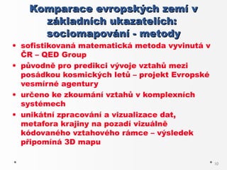 Komparace evropských zemí v
     základních ukazatelích:
     sociomapování - metody
• sofistikovaná matematická metoda vyvinutá v
  ČR – QED Group
• původně pro predikci vývoje vztahů mezi
  posádkou kosmických letů – projekt Evropské
  vesmírné agentury
• určeno ke zkoumání vztahů v komplexních
  systémech
• unikátní zpracování a vizualizace dat,
  metafora krajiny na pozadí vizuálně
  kódovaného vztahového rámce – výsledek
  připomíná 3D mapu

                                                10
 