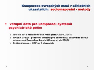 Komparace evropských zemí v základních
              ukazatelích: sociomapování - metody



• vstupní data pro komparaci systémů
  psychiatrické péče:

  o většina dat z Mental Health Atlas (WHO 2005, 2011)
  o MHEEN Group – pracovní skupina pro ekonomiku duševního zdraví
    ustanovená Evropskou komisí (Knapp et al. 2008)
  o Světová banka – HDP na 1 obyvatele
 