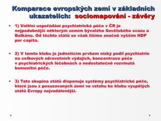 Komparace evropských zemí v základních
       ukazatelích: sociomapování - závěry
•   1) Vnitřní uspořádání psychiatrické péče v ČR je
    nejpodobnější některým zemím bývalého Sovětského svazu a
    Balkánu. Od těchto států se však lišíme značně vyšším HDP
    per capita.


•   2) V tomto klubu je jednotícím prvkem nízký podíl psychiatrie
    na celkových zdravotních výdajích, koncentrace péče
    v psychiatrických léčebnách a nedostatečně rozvinutá
    komunitní péče.


•   3) Tato skupina států disponuje systémy psychiatrické péče,
    které jsou z posuzovaných zemí ve vztahu ke klubu vyspělých
    států Evropy nejvzdálenější.
 
