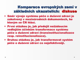 Komparace evropských zemí v
      základních ukazatelích: diskuse
• Směr vývoje systému péče o duševní zdraví je
  zakotvený v mezinárodních dokumentech, ke
  kterým se ČR hlásí.
• První otázkou je, jak předejít nežádoucím
  vedlejším účinkům transformace systému
  péče o duševní zdraví (transinstitucionalizace
  resp. reinstitucionalizace).
• Druhou otázkou je, jak transformovat systém
  péče o duševní zdraví co nejefektivněji.
 