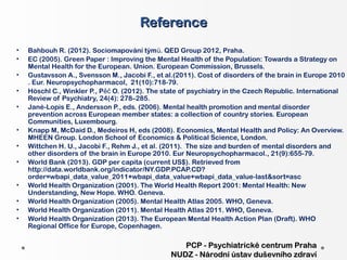 Reference
•   Bahbouh R. (2012). Sociomapování tým ů. QED Group 2012, Praha.
•   EC (2005). Green Paper : Improving the Mental Health of the Population: Towards a Strategy on
    Mental Health for the European. Union. European Commission, Brussels.
•   Gustavsson A., Svensson M., Jacobi F., et al.(2011). Cost of disorders of the brain in Europe 2010
    . Eur. Neuropsychopharmacol, 21(10):718-79.
•   Höschl C., Winkler P., Pěč O. (2012). The state of psychiatry in the Czech Republic. International
    Review of Psychiatry, 24(4): 278–285.
•   Jané-Lopis E., Andersson P., eds. (2006). Mental health promotion and mental disorder
    prevention across European member states: a collection of country stories. European
    Communities, Luxembourg.
•   Knapp M, McDaid D., Medeiros H, eds (2008). Economics, Mental Health and Policy: An Overview.
    MHEEN Group. London School of Economics & Political Science, London.
•   Wittchen H. U., Jacobi F., Rehm J., et al. (2011). The size and burden of mental disorders and
    other disorders of the brain in Europe 2010. Eur Neuropsychopharmacol., 21(9):655-79.
•   World Bank (2013). GDP per capita (current US$). Retrieved from
    http://data.worldbank.org/indicator/NY.GDP.PCAP.CD?
    order=wbapi_data_value_2011+wbapi_data_value+wbapi_data_value-last&sort=asc
•   World Health Organization (2001). The World Health Report 2001: Mental Health: New
    Understanding, New Hope. WHO. Geneva.
•   World Health Organization (2005). Mental Health Atlas 2005. WHO, Geneva.
•   World Health Organization (2011). Mental Health Atlas 2011. WHO, Geneva.
•   World Health Organization (2013). The European Mental Health Action Plan (Draft). WHO
    Regional Office for Europe, Copenhagen.

                                                   PCP - Psychiatrické centrum Praha
                                                NUDZ - Národní ústav duševního zdraví
 