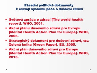 Zásadní politické dokumenty
     k rozvoji systému péče o duševní zdraví


• Světová zpráva o zdraví [The world health
  report]. WHO, 2001.
• Akční plánu duševního zdraví pro Evropu
  [Mental Health Action Plan for Europe]. WHO,
  2005.
• Strategický dokument pro duševní zdraví, tzv.
  Zelená kniha [Green Paper]. EU, 2005.
• Akční plán duševního zdraví pro Evropu
  [Mental Health Action Plan for Europe]. WHO,
  2013.
 