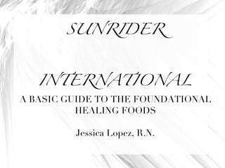 SUNRIDER INTERNATIONAL A BASIC GUIDE TO THE FOUNDATIONAL HEALING FOODS Jessica Lopez, R.N. 