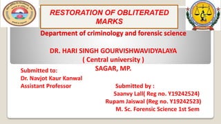 Department of criminology and forensic science
DR. HARI SINGH GOURVISHWAVIDYALAYA
( Central university )
SAGAR, MP.
RESTORATION OF OBLITERATED
MARKS
Submitted to:
Dr. Navjot Kaur Kanwal
Assistant Professor Submitted by :
Saanvy Lall( Reg no. Y19242524)
Rupam Jaiswal (Reg no. Y19242523)
M. Sc. Forensic Science 1st Sem.
 