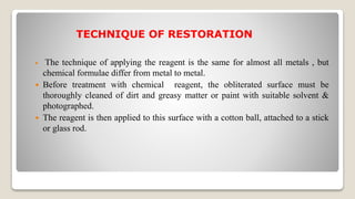 TECHNIQUE OF RESTORATION
 The technique of applying the reagent is the same for almost all metals , but
chemical formulae differ from metal to metal.
 Before treatment with chemical reagent, the obliterated surface must be
thoroughly cleaned of dirt and greasy matter or paint with suitable solvent &
photographed.
 The reagent is then applied to this surface with a cotton ball, attached to a stick
or glass rod.
 