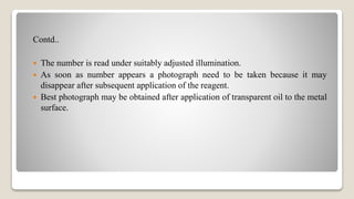 Contd..
 The number is read under suitably adjusted illumination.
 As soon as number appears a photograph need to be taken because it may
disappear after subsequent application of the reagent.
 Best photograph may be obtained after application of transparent oil to the metal
surface.
 