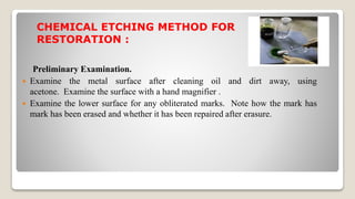 CHEMICAL ETCHING METHOD FOR
RESTORATION :
Preliminary Examination.
 Examine the metal surface after cleaning oil and dirt away, using
acetone. Examine the surface with a hand magnifier .
 Examine the lower surface for any obliterated marks. Note how the mark has
mark has been erased and whether it has been repaired after erasure.
 