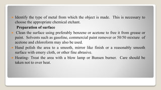  Identify the type of metal from which the object is made. This is necessary to
choose the appropriate chemical etchant.
Preparation of surface
 Clean the surface using preferably benzene or acetone to free it from grease or
paint. Solvents such as gasoline, commercial paint remover or 50/50 mixture of
acetone and chloroform may also be used.
 Hand polish the area to a smooth, mirror like finish or a reasonably smooth
surface with emery cloth, or other fine abrasive.
 Heating- Treat the area with a blow lamp or Bunsen burner. Care should be
taken not to over heat.
 