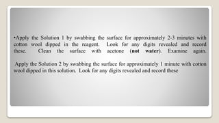 •Apply the Solution 1 by swabbing the surface for approximately 2-3 minutes with
cotton wool dipped in the reagent. Look for any digits revealed and record
these. Clean the surface with acetone (not water). Examine again.
Apply the Solution 2 by swabbing the surface for approximately 1 minute with cotton
wool dipped in this solution. Look for any digits revealed and record these
 