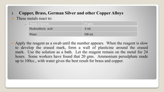 2 Copper, Brass, German Silver and other Copper Alloys
 These metals react to:
.
 Apply the reagent as a swab until the number appears. When the reagent is slow
to develop the erased mark, form a wall of plasticine around the erased
mark. Use the solution as a bath. Let the reagent remain on the metal for 24
hours. Some workers have found that 20 gms. Ammonium persulphate made
up to 100cc., with water gives the best result for brass and copper.
Ferric Chloride 19 gms
Hydrochloric acid 6 ml.
Water 100 ml.
 
