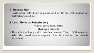 3 Stainless Steel
 Swab either with dilute sulphuric acid or 10 per cent solution of
hydrochloric acid in .
4 Lead (Motor car batteries etc.)
Glacial acetic acid 3 parts
Hydrogen peroxide
 This solution has yielded excellent results. Time 10-30 minutes.
When the erased number appears, clean the metal in concentrated
nitric acid.
 