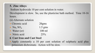 5. Zinc Alloys
Sodium hydroxide 10 per cent solution in water.
Development is slow. So, use the plasticine bath method. Time 10-16
hours.
(ii) Alternate solution
 Chromic acid 20gms
 Na2 SO4 1.5 gms
 Water (or) 100 ml
 Nitric acid 25%
6 Cast Iron and Cast Steel
 Apply constantly a 10 per cent solution of sulphuric acid plus
potassium dichromate. Action will be slow.
 