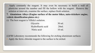  Apply constantly the reagent. It may even be necessary to build a wall of
plasticine around the number and fill the hollow with the reagent. Remove the
solution at intervals, examine the surface, replace fresh solution.
7. Aluminium Alloys (Engine surface of the motor bikes, auto-rickshaw engine,
vehicle identification plates etc.)
(i) The best reagent is Villela’s solution.
Glycerin 30 ml.
Hydrofluoric acid 20ml.
Nitric acid 10 ml.
(ii)FBI Laboratory recommends the following for etching aluminium surfaces
 Apply the ferric chloride reagent to the surface to be etched.
 