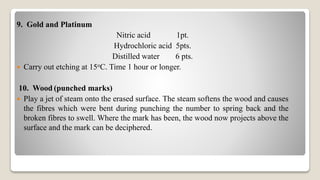 9. Gold and Platinum
Nitric acid 1pt.
Hydrochloric acid 5pts.
Distilled water 6 pts.
 Carry out etching at 15oC. Time 1 hour or longer.
10. Wood (punched marks)
 Play a jet of steam onto the erased surface. The steam softens the wood and causes
the fibres which were bent during punching the number to spring back and the
broken fibres to swell. Where the mark has been, the wood now projects above the
surface and the mark can be deciphered.
 