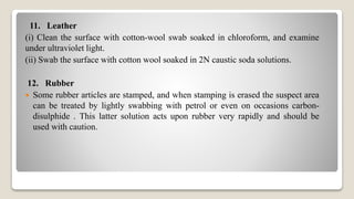 11. Leather
(i) Clean the surface with cotton-wool swab soaked in chloroform, and examine
under ultraviolet light.
(ii) Swab the surface with cotton wool soaked in 2N caustic soda solutions.
12. Rubber
 Some rubber articles are stamped, and when stamping is erased the suspect area
can be treated by lightly swabbing with petrol or even on occasions carbon-
disulphide . This latter solution acts upon rubber very rapidly and should be
used with caution.
 